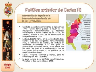 Conflicto que estalló entre Francia e Inglaterra en 1778. Francia tomó partido a favor de los insurgentes norteamericanos y reconoció oficialmente al nuevo Estado de los EE UU de América, nacido a raíz de la Declaración de Independencia de 1776.  En 1779, España ingresó en la contienda al lado de Francia y de los insurgentes norteamericanos. Pero, a diferencia de Francia, se abstuvo de reconocer oficialmente a EE UU, pues los gobernantes españoles temían, y con razón, que las ideas de libertad e independencia de los insurgentes influenciaran a los pueblos de su propio imperio colonial. España recuperó Menorca y Florida, pero no Gibraltar (sitio de 1779-1782).  Se puso término a ese conflicto con el tratado de Versalles, el 3 de septiembre de 1783 .  