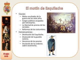 Causas: Malos resultados de la guerra de los siete años. Cargos públicos ocupados por extranjeros. La libertad de precios de los cereales. Reformas de las costumbres. Consecuencias: Destitución de Esquilache. Disolución de la guardia walona. Descenso de los precios. Anulación de las ordenes sobre vestimenta. 