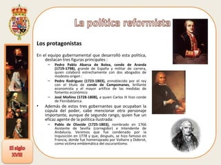 Los protagonistas  En el equipo gubernamental que desarrolló esta política, destacan tres figuras principales :  Pedro Pablo Abarca de Bolea, conde de Aranda (1719-1798),  grande de España y militar de carrera, quien colaboró estrechamente con dos abogados de modesto origen :  Pedro Rodríguez (1723-1803),  ennoblecido por el rey con el título de  conde de Campomanes , brillante economista y el mayor artífice de las medidas de fomento económico  José Moñino (1728-1808),  a quien Carlos III hizo conde de Floridablanca.  Además de estos tres gobernantes que ocupaban la cúpula del poder, cabe mencionar otro personaje importante, aunque de segundo rango, quien fue un eficaz agente de la política ilustrada:  Pablo de Olavide (1725-1803),  nombrado en 1766 Asistente de Sevilla (corregidor) e Intendente de Andalucía. Veremos que fue condenado por la Inquisición en 1778 y que, después, se hizo famoso en Francia, donde fue homenajeado por Voltaire y Diderot, como víctima emblemática del oscurantismo.  