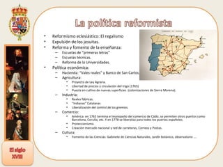 Reformismo eclesiástico: El regalismo Expulsión de los jesuitas.  Reforma y fomento de la enseñanza: Escuelas de “primeras letras” Escuelas técnicas. Reforma de la Universidades. Política económica: Hacienda: “Vales reales” y Banco de San Carlos. Agricultura: Proyecto de Ley Agraria. Libertad de precios y circulación del trigo (1765) Puesta en cultivo de nuevas superficies  (colonizaciones de Sierra Morena). Industria: Reales fábricas. “ Indianas” Catalanas Liberalización del control de los gremios. Comercio:  América: en 1765 termina el monopolio del comercio de Cádiz, se permiten otros puertos como Barcelona, Coruña, etc. Y en 1778 se liberaliza para todos los puertos españoles. Proteccionismo. Creación mercado nacional y red de carreteras, Correos y Postas. Cultura: Fomento de las Ciencias: Gabinete de Ciencias Naturales, Jardín botánico, observatorio …. 