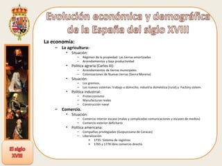 La economía: La agricultura: Situación: Régimen de la propiedad: Las tierras amortizadas Arrendamientos y baja productividad Política agraria (Carlos III): Arrendamientos de tierras municipales Colonizaciones de Nuevas tierras (Sierra Morena) Situación. Los gremios. Los nuevos sistemas: trabajo a domicilio, industria doméstica (rural) y  Factory sistem. Política industrial: Proteccionismo Manufacturas reales Construcción naval Comercio. Situación: Comercio interior escaso (malas y complicadas comunicaciones y escasez de medios) Comercio exterior deficitario Política americana: Compañías privilegiadas (Guipuzcoana de Caracas) Liberalización  1735: Sistema de registros 1765 y 1778 libre comercio directo. 