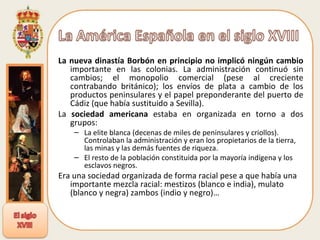 La nueva dinastía Borbón en principio no implicó ningún cambio  importante en las colonias. La administración continuó sin cambios; el monopolio comercial (pese al creciente contrabando británico); los envíos de plata a cambio de los productos peninsulares y el papel preponderante del puerto de Cádiz (que había sustituido a Sevilla). La  sociedad americana  estaba en organizada en torno a dos grupos: La elite blanca (decenas de miles de peninsulares y criollos). Controlaban la administración y eran los propietarios de la tierra, las minas y las demás fuentes de riqueza.  El resto de la población constituida por la mayoría indígena y los esclavos negros.  Era una sociedad organizada de forma racial pese a que había una importante mezcla racial: mestizos (blanco e india), mulato (blanco y negra) zambos (indio y negro)…  