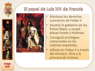 Mantuvo los derechos sucesorios de Felipe V Asumió el gobierno de los Países Bajos, y ocupó plazas frente a Holanda. Consiguió privilegios comerciales en las colonias españolas. Influyó en Felipe V a través del ministro  Orry y la princesa de Ursinos 