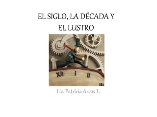 EL SIGLO, LA DÉCADA Y
EL LUSTRO
Lic. Patricia Arcos L.
 