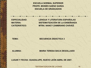 ESCUELA NORMAL SUPERIOR PROFR. MOISÉS SAÉNZ GARZA ESCUELA DE GRADUADOS ESPECIALIDAD: LENGUA Y LITERATURA ESPAÑOLAS MATERIA: SISTEMATIZACIÓN DE LA ENSEÑANZA CATEDRÁTICO: MTRA. NANCY ZAMBRANO CHÁVEZ TEMA: SECUENCIA DIDÁCTICA 3 ALUMNA: MARIA TERESA BACA DEGOLLADO LUGAR Y FECHA: GUADALUPE, NUEVO LEÓN ABRIL DE 2007. 
