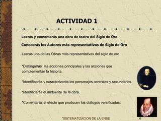   ACTIVIDAD 1 Leerás y comentarás una obra de teatro del Siglo de Oro   Conocerás los Autores más representativos de Siglo de Oro   Leerás una de las Obras más representativas del siglo de oro *Distinguirás  las acciones principales y las acciones que  complementan la historia. *Identificarás y caracterizarás los personajes centrales y secundarios. *Identificarás el ambiente de la obra.   *Comentarás el efecto que producen los diálogos versificados.   