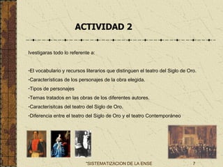ACTIVIDAD 2 . Ivestigaras todo lo referente a: El vocabulario y recursos literarios que distinguen el teatro del Siglo de Oro. Características de los personajes de la obra elegida. Tipos de personajes Temas tratados en las obras de los diferentes autores. Caracterísitcas del teatro del Siglo de Oro. Diferencia entre el teatro del Siglo de Oro y el teatro Contemporáneo 