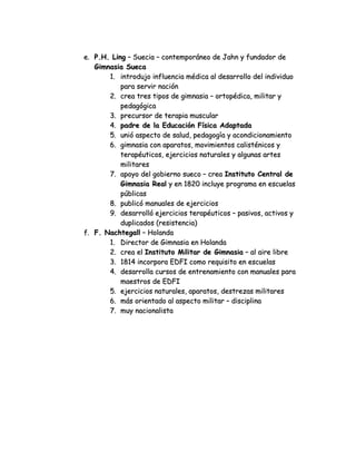 e. P.H. Ling – Suecia – contemporáneo de Jahn y fundador de
Gimnasia Sueca
1. introdujo influencia médica al desarrollo del individuo
para servir nación
2. crea tres tipos de gimnasia – ortopédica, militar y
pedagógica
3. precursor de terapia muscular
4. padre de la Educación Física Adaptada
5. unió aspecto de salud, pedagogía y acondicionamiento
6. gimnasia con aparatos, movimientos calisténicos y
terapéuticos, ejercicios naturales y algunas artes
militares
7. apoyo del gobierno sueco – crea Instituto Central de
Gimnasia Real y en 1820 incluye programa en escuelas
públicas
8. publicó manuales de ejercicios
9. desarrolló ejercicios terapéuticos – pasivos, activos y
duplicados (resistencia)
f. F. Nachtegall – Holanda
1. Director de Gimnasia en Holanda
2. crea el Instituto Militar de Gimnasia – al aire libre
3. 1814 incorpora EDFI como requisito en escuelas
4. desarrolla cursos de entrenamiento con manuales para
maestros de EDFI
5. ejercicios naturales, aparatos, destrezas militares
6. más orientado al aspecto militar – disciplina
7. muy nacionalista

 