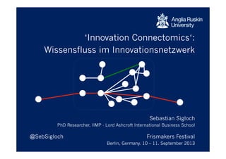 ‘Innovation Connectomics‘:
Wissensfluss im Innovationsnetzwerk
Sebastian Sigloch
PhD Researcher, IIMP - Lord Ashcroft International Business School
@SebSigloch Frismakers Festival
Berlin, Germany. 10 – 11. September 2013
 