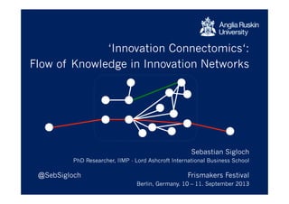 ‘Innovation Connectomics‘:
Mapping Knowledge Flow in Innovation Networks
Sebastian Sigloch
PhD Researcher, IIMP - Lord Ashcroft International Business School
@SebSigloch Frismakers Festival
Berlin, Germany. 10 – 11. September 2013
 