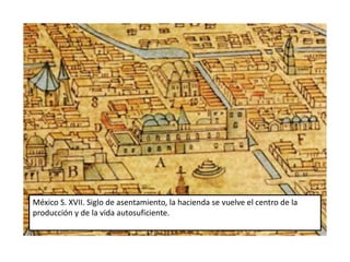 México S. XVII. Siglo de asentamiento, la hacienda se vuelve el centro de la 
producción y de la vida autosuficiente. 
 