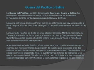 Guerra del Pacifico o Salitre
La Guerra del Pacífico, también denominada Guerra del Guano y Salitre, fue
un conflicto armado acontecido entre 1879 y 1883 en el cual se enfrentaron
la República de Chile contra las repúblicas de Bolivia y del Perú.

La guerra enfrentó a Chile con Perú y Bolivia, en el territorio que hoy corresponde al
norte del país. Esta se dio a fines del siglo XIX, específicamente entre los años 1879 y
1883.

La Guerra del Pacífico se divide en cinco etapas: Campaña Marítima, Campaña de
Tarapacá, Campaña de Tacna y Arica, Campaña de Lima y Campaña de la Sierra.
Durante todas estas etapas, el ejército chileno logró avanzar hacia el norte hasta
vencer finalmente en la sierra peruana.

Al inicio de la Guerra del Pacífico, Chile presentaba una considerable desventaja en
cuanto a sus fuerzas militares. La población de nuestro país alcanzaba a los dos
millones y medio de habitantes y el ejército apenas enteraba los 2.500 hombres. Una
situación diferente presentaba Perú, el cual tenía tres millones de habitantes y su
ejército se componía de 8.000 efectivos. En el caso de Bolivia, sus fuerzas armadas
estaban integradas por 3.000 hombres y sus habitantes llegaban a los dos millones.
 
