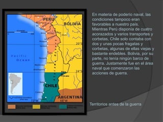 En materia de poderío naval, las
 condiciones tampoco eran
 favorables a nuestro país.
 Mientras Perú disponía de cuatro
 acorazados y varios transportes y
 corbetas, Chile solo contaba con
 dos y unas pocas fragatas y
 corbetas, algunas de ellas viejas y
 bastante endebles. Bolivia, por su
 parte, no tenía ningún barco de
 guerra. Justamente fue en el área
 naval que comenzaron las
 acciones de guerra.




Territorios antes de la guerra
 