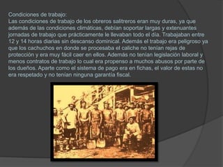 Condiciones de trabajo:
Las condiciones de trabajo de los obreros salitreros eran muy duras, ya que
además de las condiciones climáticas, debían soportar largas y extenuantes
jornadas de trabajo que prácticamente le llevaban todo el día. Trabajaban entre
12 y 14 horas diarias sin descanso dominical. Además el trabajo era peligroso ya
que los cachuchos en donde se procesaba el caliche no tenían rejas de
protección y era muy fácil caer en ellos. Además no tenían legislación laboral y
menos contratos de trabajo lo cual era propenso a muchos abusos por parte de
los dueños. Aparte como el sistema de pago era en fichas, el valor de estas no
era respetado y no tenían ninguna garantía fiscal.
 
