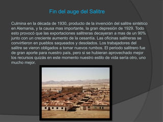 Fin del auge del Salitre

Culmina en la década de 1930, producto de la invención del salitre sintético
en Alemania, y la causa mas importante, la gran depresión de 1929. Todo
esto provocó que las exportaciones salitreras decayeran a mas de un 90%
junto con un creciente aumento de la cesantía. Las oficinas salitreras se
convirtieron en pueblos saqueados y desolados. Los trabajadores del
salitre se vieron obligados a tomar nuevos rumbos. El periodo salitrero fue
de gran aporte para nuestro país, pero si se hubieran aprovechado mejor
los recursos quizás en este momento nuestro estilo de vida sería otro, uno
mucho mejor.
 