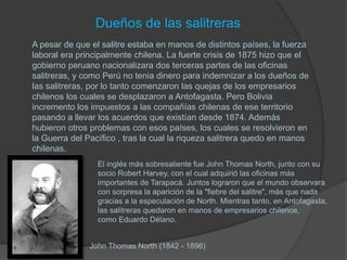 Dueños de las salitreras
A pesar de que el salitre estaba en manos de distintos países, la fuerza
laboral era principalmente chilena. La fuerte crisis de 1875 hizo que el
gobierno peruano nacionalizara dos terceras partes de las oficinas
salitreras, y como Perú no tenia dinero para indemnizar a los dueños de
las salitreras, por lo tanto comenzaron las quejas de los empresarios
chilenos los cuales se desplazaron a Antofagasta. Pero Bolivia
incremento los impuestos a las compañías chilenas de ese territorio
pasando a llevar los acuerdos que existían desde 1874. Además
hubieron otros problemas con esos países, los cuales se resolvieron en
la Guerra del Pacífico , tras la cual la riqueza salitrera quedo en manos
chilenas.
                 El inglés más sobresaliente fue John Thomas North, junto con su
                 socio Robert Harvey, con el cual adquirió las oficinas más
                 importantes de Tarapacá. Juntos lograron que el mundo observara
                 con sorpresa la aparición de la "fiebre del salitre", más que nada
                 gracias a la especulación de North. Mientras tanto, en Antofagasta,
                 las salitreras quedaron en manos de empresarios chilenos,
                 como Eduardo Délano.


               John Thomas North (1842 - 1896)
 