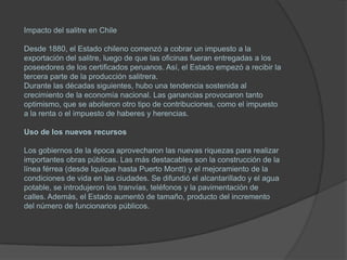 Impacto del salitre en Chile

Desde 1880, el Estado chileno comenzó a cobrar un impuesto a la
exportación del salitre, luego de que las oficinas fueran entregadas a los
poseedores de los certificados peruanos. Así, el Estado empezó a recibir la
tercera parte de la producción salitrera.
Durante las décadas siguientes, hubo una tendencia sostenida al
crecimiento de la economía nacional. Las ganancias provocaron tanto
optimismo, que se abolieron otro tipo de contribuciones, como el impuesto
a la renta o el impuesto de haberes y herencias.

Uso de los nuevos recursos

Los gobiernos de la época aprovecharon las nuevas riquezas para realizar
importantes obras públicas. Las más destacables son la construcción de la
línea férrea (desde Iquique hasta Puerto Montt) y el mejoramiento de la
condiciones de vida en las ciudades. Se difundió el alcantarillado y el agua
potable, se introdujeron los tranvías, teléfonos y la pavimentación de
calles. Además, el Estado aumentó de tamaño, producto del incremento
del número de funcionarios públicos.
 