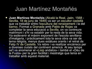 Juan Martínez Montañés
   Juan Martínez Montañés (Alcalá la Real, Jaén, 1568 -
    Sevilla, 18 de juny de 1649) va ser un escultor castellà
    que va treballar entre l'escultura del renaixement i la del
    barroc. Format a Granada amb Pablo de Rojas va
    completar la seva educació a Sevilla, on va contreure
    matrimoni i s'hi va establir per la resta de la seva vida.
    Va esdevenir el màxim exponent de l'escola sevillana
    d'imatgeria, i pràcticament tota la seva obra va ser de
    tema religiós, menys dues estàtues orants i el retrat de
    Felip IV de Castella. Va rebre i va realitzar encàrrecs per
    a diverses ciutats del continent americà. Al seu temps
    se'l va anomenar el «Lisip andalús» i també el «Déu de
    la Fusta» per la gran facilitat i mestratge que tenia en
    treballar amb aquest material.
 