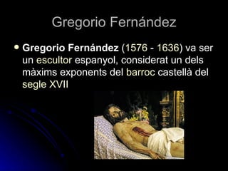 Gregorio Fernández
   Gregorio Fernández (1576 - 1636) va ser
    un escultor espanyol, considerat un dels
    màxims exponents del barroc castellà del
    segle XVII
 
