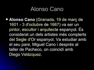 Alonso Cano
   Alonso Cano (Granada, 19 de març de
    1601 - 3 d'octubre de 1667) va ser un
    pintor, escultor i arquitecte espanyol. És
    considerat un dels artistes més complerts
    del Segle d'Or espanyol. Va estudiar amb
    el seu pare, Miguel Cano i després al
    taller de Pacheco, on coincidí amb
    Diego ձáܱ.
 
