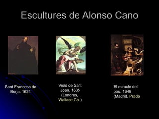 Escultures de Alonso Cano




Sant Francesc de   Visió de Sant   El miracle del
  Borja. 1624       Joan. 1635     pou. 1648
                    (Londres,      (Madrid, Prado
                   Wallace Col.)
 
