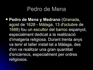 Pedro de Mena
   Pedro de Mena y Medrano (Granada,
    agost de 1628 - Màlaga, 13 d'octubre de
    1688) fou un escultor del barroc espanyol,
    especialment dedicat a la realització
    d'imatgeria religiosa. Durant trenta anys
    va tenir el taller instal·lat a Màlaga, des
    d'on va realitzar una gran quantitat
    d'encàrrecs, especialment per ordres
    religiosos.
 