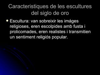 Caracteristiques de les escultures
         del siglo de oro
   Escultura: van sobreixir les imáges
    religioses, eren escolpides amb fusta i
    prolicomades, eren realistes i transmitien
    un sentiment religiós popular.
 