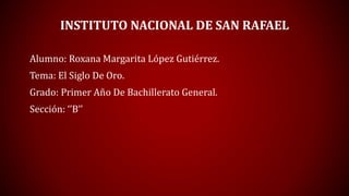 INSTITUTO NACIONAL DE SAN RAFAEL
Alumno: Roxana Margarita López Gutiérrez.
Tema: El Siglo De Oro.
Grado: Primer Año De Bachillerato General.
Sección: ‘’B’’
 