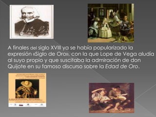 A finales del siglo XVIII ya se había popularizado la expresión «Siglo de Oro», con la que Lope de Vega aludía al suyo propio y que suscitaba la admiración de don Quijote en su famoso discurso sobre la Edad de Oro. 