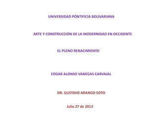 UNIVERSIDAD PÓNTIFICIA BOLIVARIANA
ARTE Y CONSTRUCCIÓN DE LA MODERNIDAD EN OCCIDENTE
EL PLENO RENACIMIENTO
EDGAR ALONSO VANEGAS CARVAJAL
DR. GUSTAVO ARANGO SOTO
Julio 27 de 2013
 