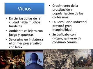 • Crecimiento de la
        Vicios                 prostitución y
                               popularización de las
• En ciertas zonas de la       cortesanas.
  ciudad había muchos        • La Revolución Industrial
  burdeles.                    provocó gran
• Ambiente callejero con       marginalidad.
  juego y apuestas.          • Se traficaba con
• Se origina en Inglaterra     drogas, que eran de
  el primer preservativo       consumo común.
  con látex.
 