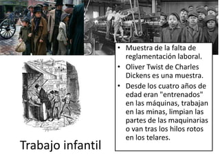 • Muestra de la falta de
                     reglamentación laboral.
                   • Oliver Twist de Charles
                     Dickens es una muestra.
                   • Desde los cuatro años de
                     edad eran "entrenados"
                     en las máquinas, trabajan
                     en las minas, limpian las
                     partes de las maquinarias
                     o van tras los hilos rotos
                     en los telares.
Trabajo infantil
 