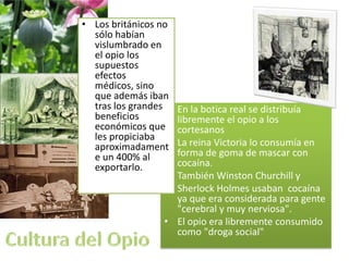 • Los británicos no
  sólo habían
  vislumbrado en
  el opio los
  supuestos
  efectos
  médicos, sino
  que además iban
  tras los grandes •En la botica real se distribuía
  beneficios        libremente el opio a los
  económicos que    cortesanos
  les propiciaba
  aproximadament   •La reina Victoria lo consumía en
  e un 400% al      forma de goma de mascar con
  exportarlo.       cocaína.
                   •También Winston Churchill y
                   •Sherlock Holmes usaban cocaína
                    ya que era considerada para gente
                    "cerebral y muy nerviosa".
                  • El opio era libremente consumido
                    como "droga social"
 