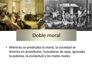 Doble moral

• Mientras se predicaba la moral, la sociedad se
  divertía en prostíbulos, fumaderos de opio, ignoraba
  la pobreza, la esclavitud y los males reales.
 