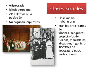 • Aristocracia
• Iglesia y nobleza      Clases sociales
• 2% del total de la
  población                • Clase media
• No pagaban impuestos       trabajadora:
                           • Eran los propietarios
                             de
                             fábricas, banqueros,
                             propietarios de
                             tiendas, mercaderes,
                             abogados, ingenieros,
                              hombres de
                             negocios, y otros
                             profesionales.
 