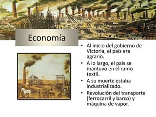 Economía
           • Al inicio del gobierno de
             Victoria, el país era
             agrario.
           • A lo largo, el país se
             mantuvo en el ramo
             textil.
           • A su muerte estaba
             industrializado.
           • Revolución del transporte
             (ferrocarril y barco) y
             máquina de vapor.
 