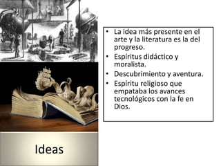 • La idea más presente en el
          arte y la literatura es la del
          progreso.
        • Espíritus didáctico y
          moralista.
        • Descubrimiento y aventura.
        • Espíritu religioso que
          empataba los avances
          tecnológicos con la fe en
          Dios.




Ideas
 