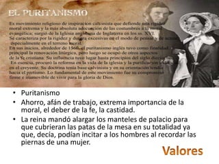 • Puritanismo
• Ahorro, afán de trabajo, extrema importancia de la
  moral, el deber de la fe, la castidad.
• La reina mandó alargar los manteles de palacio para
  que cubrieran las patas de la mesa en su totalidad ya
  que, decía, podían incitar a los hombres al recordar las
  piernas de una mujer.
 