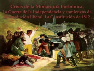 Crisis de la Monarquía borbónica.
La Guerra de la Independencia y comienzos de
la revolución liberal. La Constitución de 1812
 
