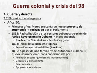 Guerra colonial y crisis del 98
4. Guerra y derrota
4.2 El camino hacia la guerra
• Años 90:
– Primeros años: Maura presenta un nuevo proyecto de
autonomía -> rechazado por el Parlamento
– 1892: Radicalización de los sectores cubanos: creación del
Parido Revolucionario Cubano -> Independencia
• José Martí -> Grito de Baire = Revolución y guerra
– 1893: Inicio de la lucha en Filipinas
• Represión + ejecución del líder (José Rizal)
– 1895: A pesar de una tardía Ley de Autonomía Cubana ->
Nueva insurrección cubana condicionada por:
• Población cubana (que desea la independencia)
• Geografía y clima distinto
• Enfermedades
• Apoyo estadounidense
 