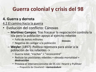 Guerra colonial y crisis del 98
4. Guerra y derrota
4.2 El camino hacia la guerra
• Evolución del conflicto: Cánovas
– Martínez Campos: Tras fracasar la negociación controla la
isla pero la población apoya al ejército rebelde
• Falta de éxitos militares
• Negativa de castigar a la población
– Weyler (1897): Política represora para aislar a la
población de los rebeldes ->
• Guerra total: “trochas” + “reconcentró”
• Reduce las posiciones rebeldes + elevada mortalidad +
destrucción
• Provoca el intervencionismo de EE.UU: Hearst y Pullitzer
– Propuesta de Cleveland = memorándum
Dimisión
 