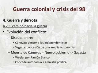 Guerra colonial y crisis del 98
4. Guerra y derrota
4.2 El camino hacia la guerra
• Evolución del conflicto:
– Disputa entre:
• Cánovas: Vencer a los independentistas
• Sagasta: concesión de una amplia autonomía
– Muerte de Cánovas = Nuevo gobierno -> Sagasta
• Weyler por Ramón Blanco
• Concede autonomía + amnistía política
 
