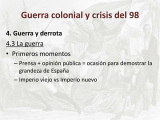 Guerra colonial y crisis del 98
4. Guerra y derrota
4.3 La guerra
• Primeros momentos
– Prensa + opinión pública = ocasión para demostrar la
grandeza de España
– Imperio viejo vs Imperio nuevo
 
