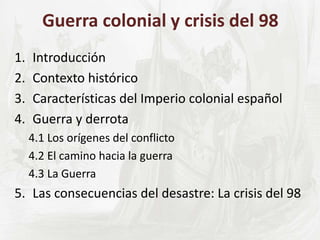 Guerra colonial y crisis del 98
1. Introducción
2. Contexto histórico
3. Características del Imperio colonial español
4. Guerra y derrota
4.1 Los orígenes del conflicto
4.2 El camino hacia la guerra
4.3 La Guerra
5. Las consecuencias del desastre: La crisis del 98
 