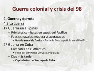 Guerra colonial y crisis del 98
4. Guerra y derrota
4.3 La guerra
1º Guerra en Filipinas
– Primeros combates en aguas del Pacífico
– Fuerzas navales: madera vs acorazados
• Batalla naval de Cavite = fin de la flota española en el Pacífico
2º Guerra en Cuba
– Combates en el Atlántico:
• Flota del almirante Cervera aniquilada
– Días más tarde:
• Capitulación de Santiago de Cuba
 