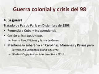 Guerra colonial y crisis del 98
4. La guerra
Tratado de Paz de París en Diciembre de 1898
• Renuncia a Cuba = Independencia
• Cesión a Estados Unidos
– Puerto Rico, Filipinas y la isla de Guam
• Mantiene la soberanía en Carolinas, Marianas y Palaos pero
– Se venden a Alemania al año siguiente
– Sibutú y Cagayán vendidas también a EE.UU.
 