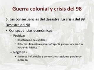 Guerra colonial y crisis del 98
5. Las consecuencias del desastre: La crisis del 98
Desastre del 98
• Consecuencias económicas:
– Positivas
• Repatriación de capitales
• Reformas financieras para sufragar la guerra sanearon la
Hacienda Pública
– Negativas:
• Sectores industriales y comerciales catalanes perdieron
mercado
 