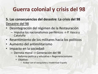 Guerra colonial y crisis del 98
5. Las consecuencias del desastre: La crisis del 98
Desastre del 98
• Desintegración del régimen de la Restauración
– Impulsa los nacionalismos periféricos -> P. Vasco y
Cataluña
• Resentimiento de los militares hacia los políticos
• Aumento del antimilitarismo
• Impacto en la sociedad:
– Derrota moral -> Generación del 98
• Reforma política y educativa = Regeneracionismo
• Objetivo:
– Acabar con el caciquismo y modernizar España
 