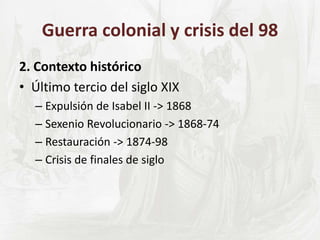 Guerra colonial y crisis del 98
2. Contexto histórico
• Último tercio del siglo XIX
– Expulsión de Isabel II -> 1868
– Sexenio Revolucionario -> 1868-74
– Restauración -> 1874-98
– Crisis de finales de siglo
 