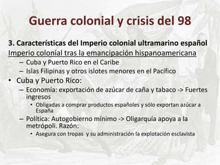Guerra colonial y crisis del 98
3. Características del Imperio colonial ultramarino español
Imperio colonial tras la emancipación hispanoamericana
– Cuba y Puerto Rico en el Caribe
– Islas Filipinas y otros islotes menores en el Pacífico
• Cuba y Puerto Rico:
– Economía: exportación de azúcar de caña y tabaco -> Fuertes
ingresos
• Obligadas a comprar productos españoles y sólo exportan azúcar a
España
– Política: Autogobierno mínimo -> Oligarquía apoya a la
metrópoli. Razón:
• Asegura con tropas y su administración la explotación esclavista
 